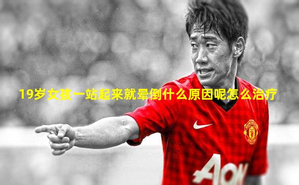 19岁女孩一站起来就晕倒什么原因呢怎么治疗