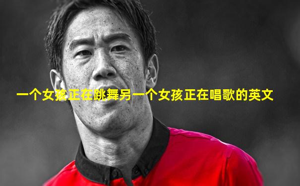 一个女孩正在跳舞另一个女孩正在唱歌的英文