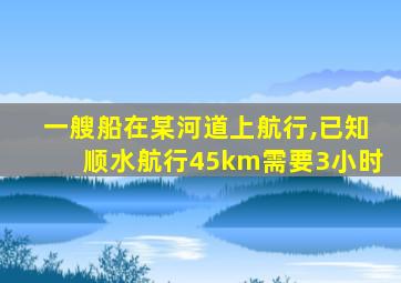 一艘船在某河道上航行,已知顺水航行45km需要3小时