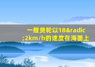 一艘货轮以18√2km/h的速度在海面上