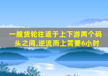 一艘货轮往返于上下游两个码头之间,逆流而上需要6小时