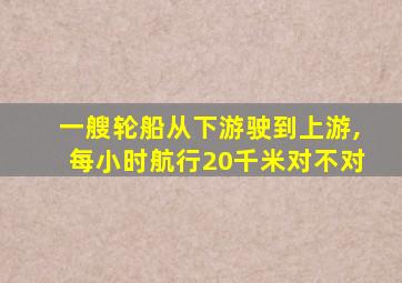 一艘轮船从下游驶到上游,每小时航行20千米对不对