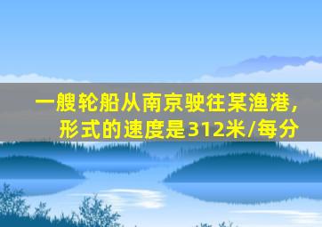 一艘轮船从南京驶往某渔港,形式的速度是312米/每分