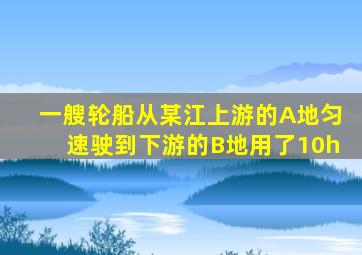 一艘轮船从某江上游的A地匀速驶到下游的B地用了10h