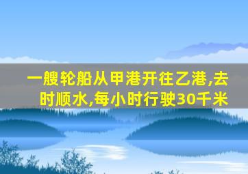 一艘轮船从甲港开往乙港,去时顺水,每小时行驶30千米