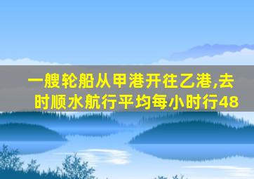 一艘轮船从甲港开往乙港,去时顺水航行平均每小时行48