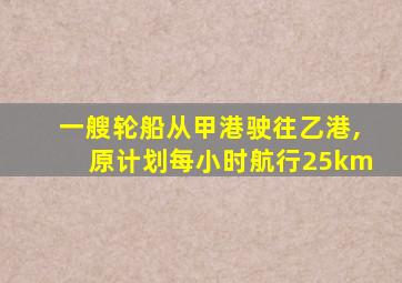 一艘轮船从甲港驶往乙港,原计划每小时航行25km