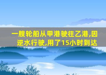 一艘轮船从甲港驶往乙港,因逆水行驶,用了15小时到达