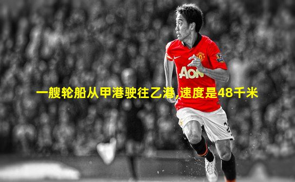 一艘轮船从甲港驶往乙港,速度是48千米
