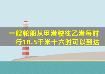 一艘轮船从甲港驶往乙港每时行18.5千米十六时可以到达