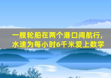 一艘轮船在两个港口间航行,水速为每小时6千米爱上数学