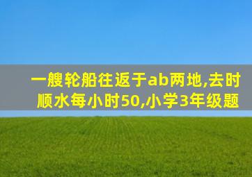 一艘轮船往返于ab两地,去时顺水每小时50,小学3年级题
