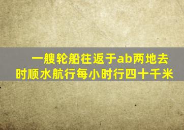 一艘轮船往返于ab两地去时顺水航行每小时行四十千米