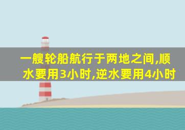 一艘轮船航行于两地之间,顺水要用3小时,逆水要用4小时