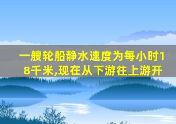 一艘轮船静水速度为每小时18千米,现在从下游往上游开
