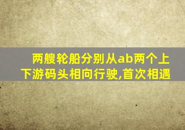 两艘轮船分别从ab两个上下游码头相向行驶,首次相遇