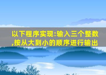 以下程序实现:输入三个整数,按从大到小的顺序进行输出