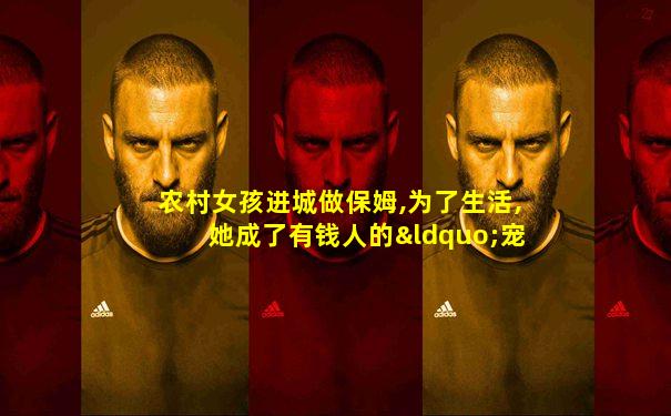 农村女孩进城做保姆,为了生活,她成了有钱人的“宠物”