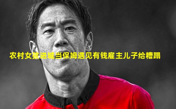 农村女孩进城当保姆遇见有钱雇主儿子给糟蹋
