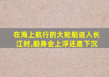 在海上航行的大轮船进入长江时,船身会上浮还是下沉