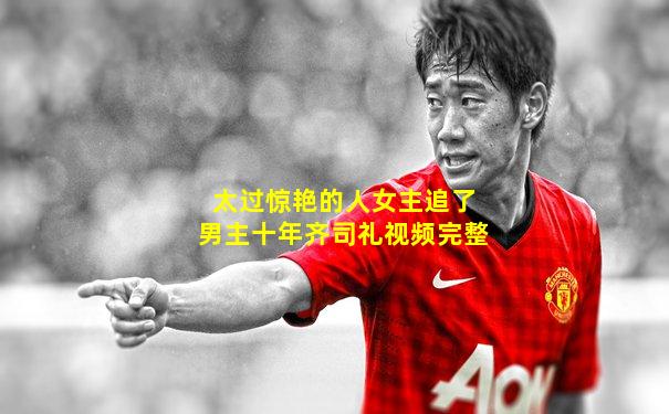 太过惊艳的人女主追了男主十年齐司礼视频完整