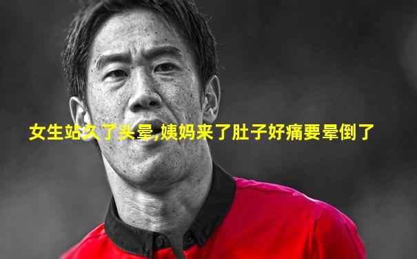 女生站久了头晕,姨妈来了肚子好痛要晕倒了
