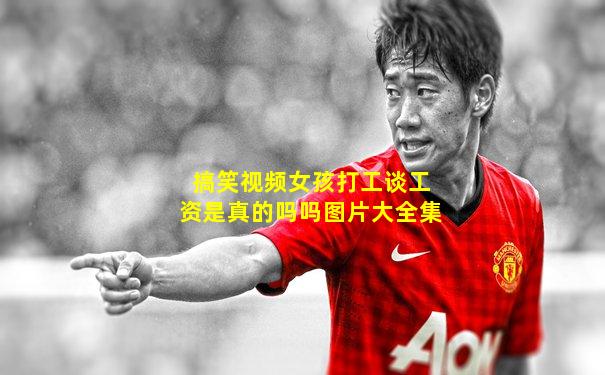 搞笑视频女孩打工谈工资是真的吗吗图片大全集