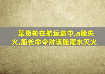 某货轮在航运途中,a舱失火,船长命令对该舱灌水灭火