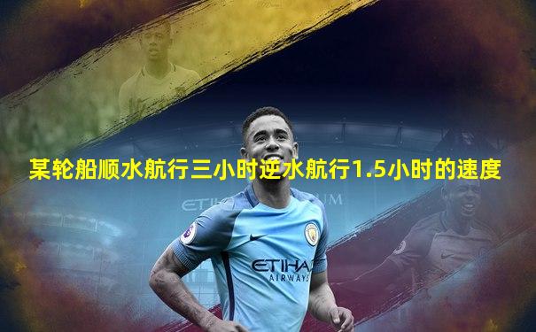 某轮船顺水航行三小时逆水航行1.5小时的速度