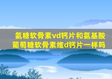 氨糖软骨素vd钙片和氨基酸葡萄糖软骨素维d钙片一样吗