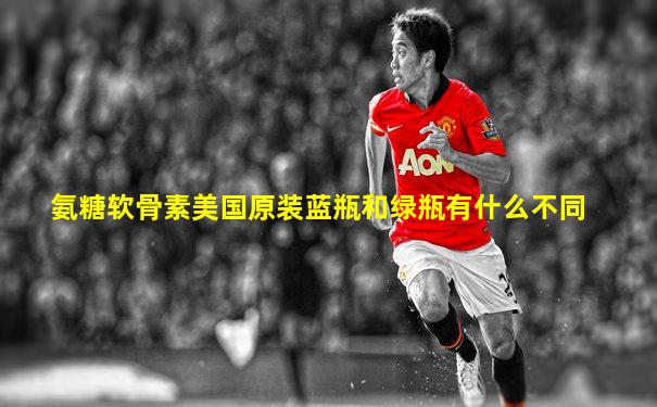 氨糖软骨素美国原装蓝瓶和绿瓶有什么不同