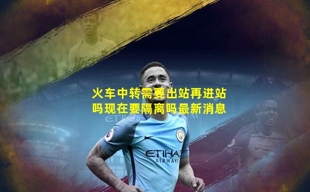 火车中转需要出站再进站吗现在要隔离吗最新消息