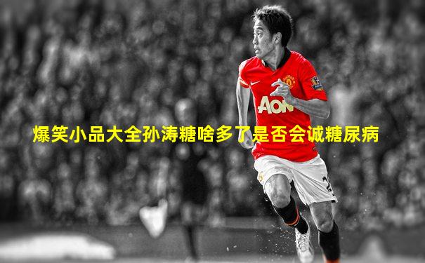 爆笑小品大全孙涛糖啥多了是否会诚糖尿病
