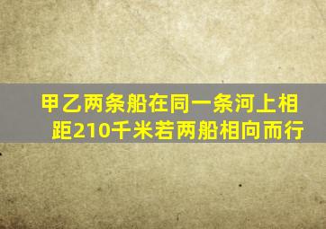 甲乙两条船在同一条河上相距210千米若两船相向而行