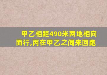 甲乙相距490米两地相向而行,丙在甲乙之间来回跑