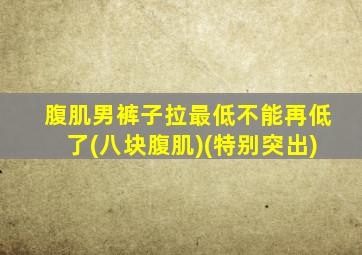 腹肌男裤子拉最低不能再低了(八块腹肌)(特别突出)