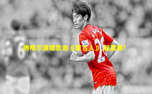 腾格尔演唱歌曲《蒙古人》,超震撼!