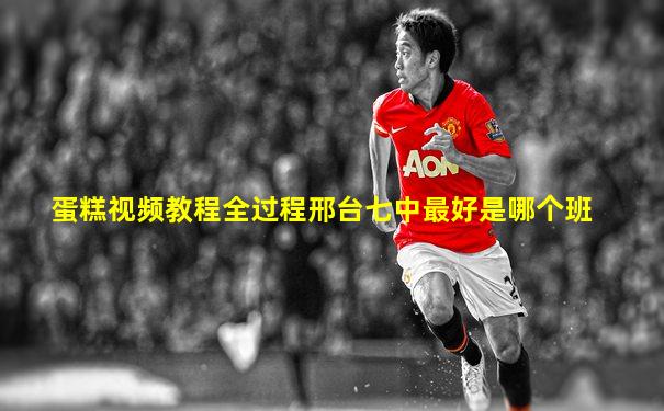 蛋糕视频教程全过程邢台七中最好是哪个班