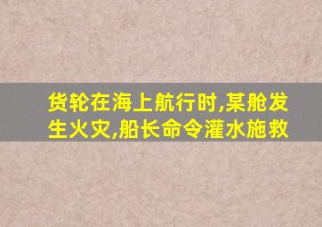 货轮在海上航行时,某舱发生火灾,船长命令灌水施救