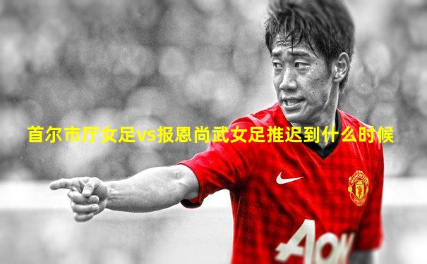 首尔市厅女足vs报恩尚武女足推迟到什么时候