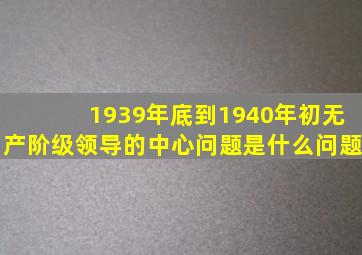 1939年底到1940年初无产阶级领导的中心问题是什么问题