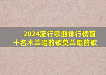 2024流行歌曲排行榜前十名木兰唱的歌莫兰唱的歌