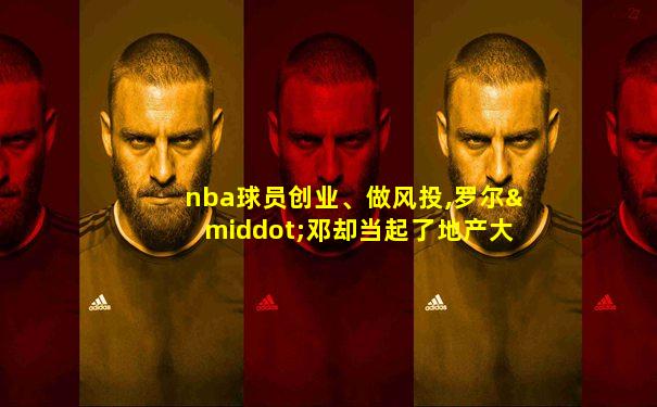 nba球员创业、做风投,罗尔·邓却当起了地产大亨