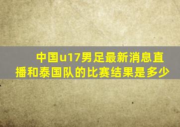 中国u17男足最新消息直播和泰国队的比赛结果是多少