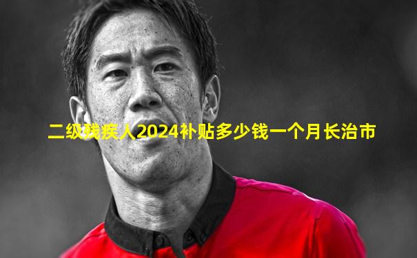 二级残疾人2024补贴多少钱一个月长治市