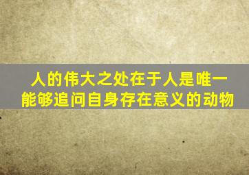 人的伟大之处在于人是唯一能够追问自身存在意义的动物