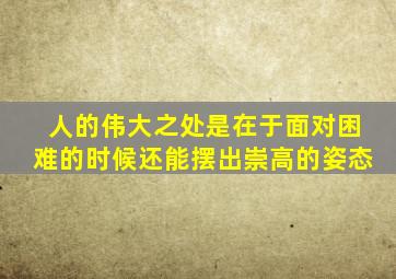 人的伟大之处是在于面对困难的时候还能摆出崇高的姿态