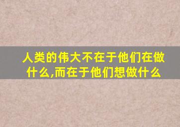 人类的伟大不在于他们在做什么,而在于他们想做什么