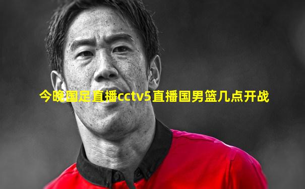 今晚国足直播cctv5直播国男篮几点开战