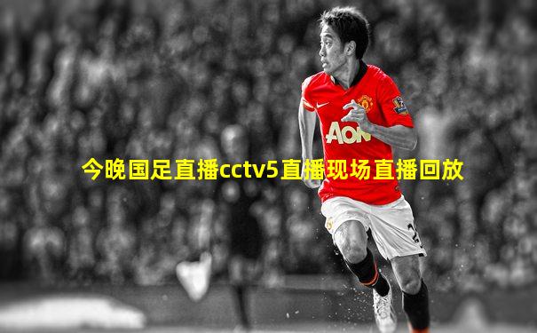 今晚国足直播cctv5直播现场直播回放